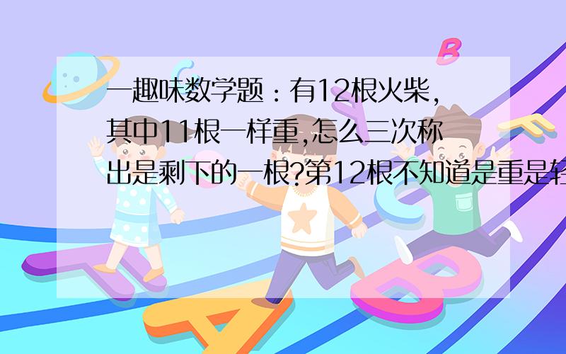 一趣味数学题：有12根火柴,其中11根一样重,怎么三次称出是剩下的一根?第12根不知道是重是轻,用一个没有刻度的天平；