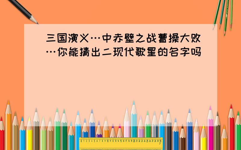 三国演义…中赤壁之战曹操大败…你能猜出二现代歌星的名字吗