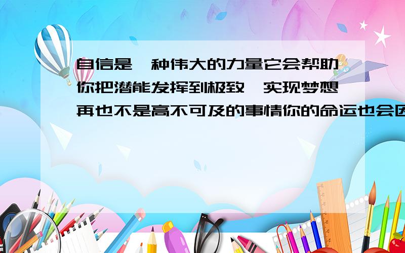 自信是一种伟大的力量它会帮助你把潜能发挥到极致,实现梦想再也不是高不可及的事情你的命运也会因此改变对这句话的体会 快 体会要50字