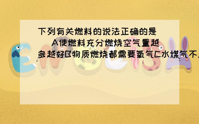 下列有关燃料的说法正确的是（ ）A使燃料充分燃烧空气量越多越好B物质燃烧都需要氧气C水煤气不属于化石燃料,而煤,石油,天然气属于化石燃料D液化气是目前世界上最重要的气体矿物燃料