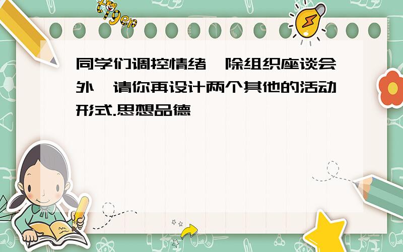 同学们调控情绪,除组织座谈会外,请你再设计两个其他的活动形式.思想品德】