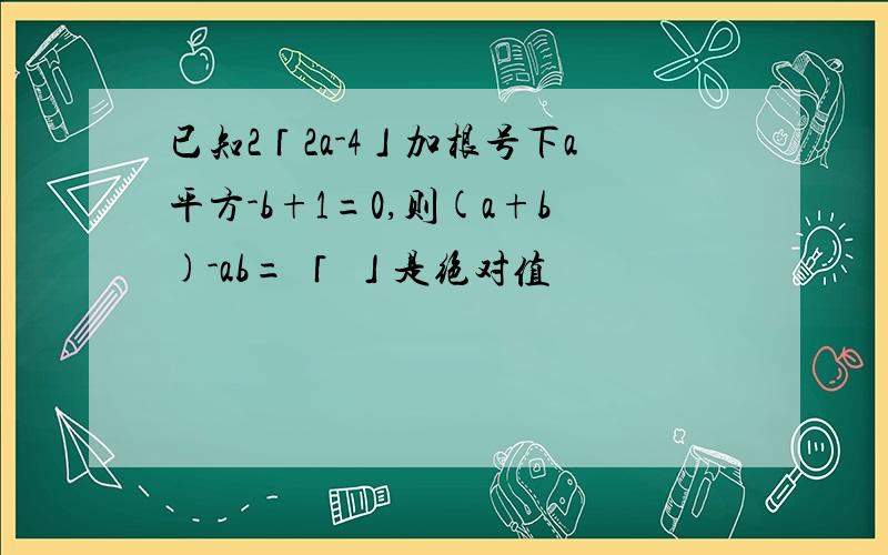 已知2「2a-4」加根号下a平方-b+1=0,则(a+b)-ab= 「 」是绝对值