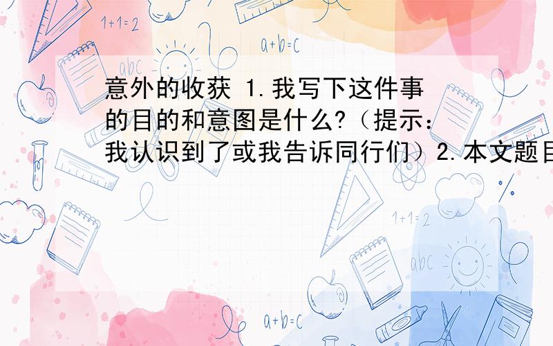 意外的收获 1.我写下这件事的目的和意图是什么?（提示：我认识到了或我告诉同行们）2.本文题目是意外的收获,指出意外指什么?收获是什么?意外_________________________收获_________________________3.