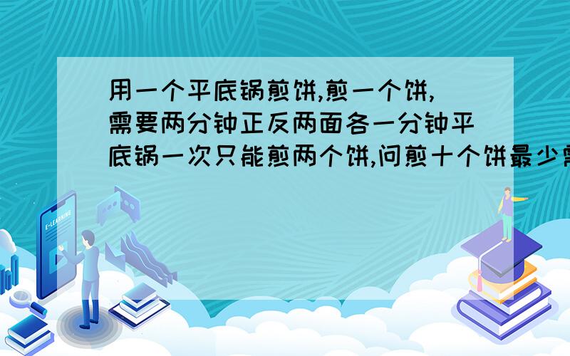 用一个平底锅煎饼,煎一个饼,需要两分钟正反两面各一分钟平底锅一次只能煎两个饼,问煎十个饼最少需要几分钟.