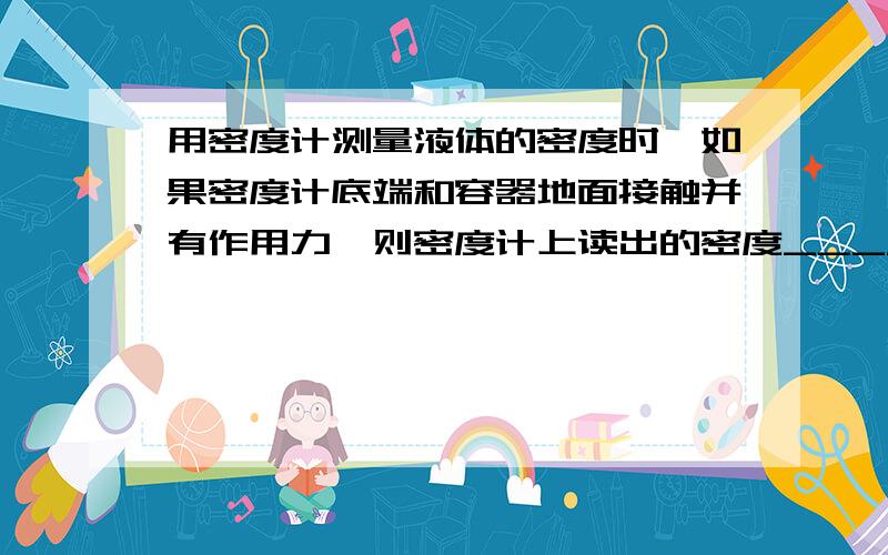 用密度计测量液体的密度时,如果密度计底端和容器地面接触并有作用力,则密度计上读出的密度_______被侧液体的密度(填大于,小于或等于)