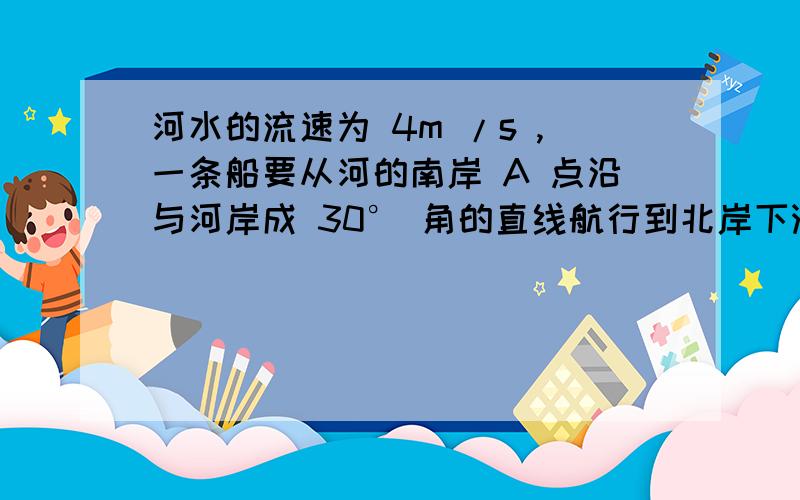 河水的流速为 4m /s ,一条船要从河的南岸 A 点沿与河岸成 30° 角的直线航行到北岸下游某处,则船的开行速度（相对于水的速度）最小为 .