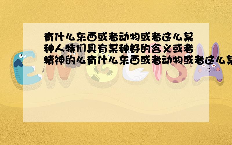 有什么东西或者动物或者这么某种人特们具有某种好的含义或者精神的么有什么东西或者动物或者这么某种人,特们具有某种好的含义或者精神的么,比如：柴油机（Diesel）：活力四射,朝气蓬