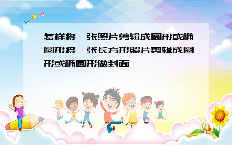 怎样将一张照片剪辑成圆形或椭圆形将一张长方形照片剪辑成圆形或椭圆形做封面