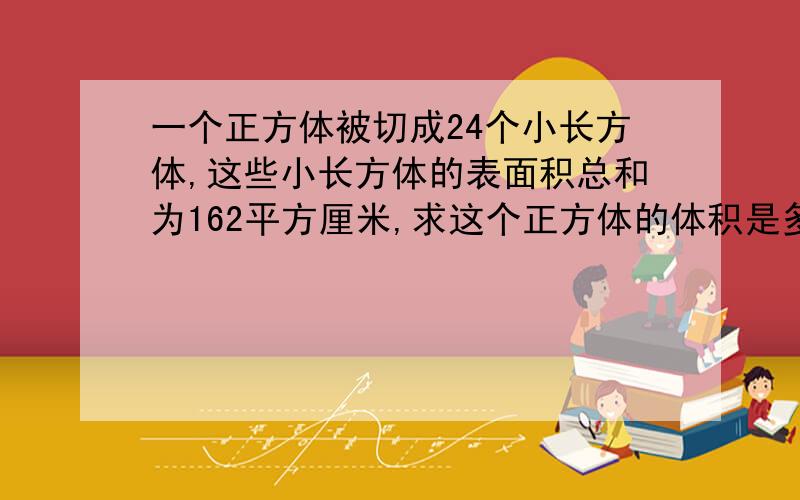 一个正方体被切成24个小长方体,这些小长方体的表面积总和为162平方厘米,求这个正方体的体积是多少?