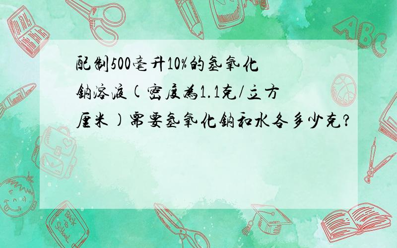 配制500毫升10%的氢氧化钠溶液(密度为1.1克/立方厘米)需要氢氧化钠和水各多少克?