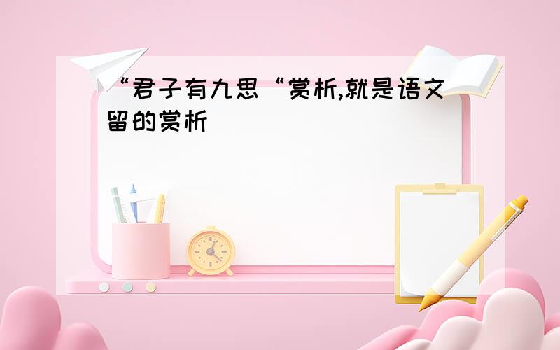 “君子有九思“赏析,就是语文留的赏析