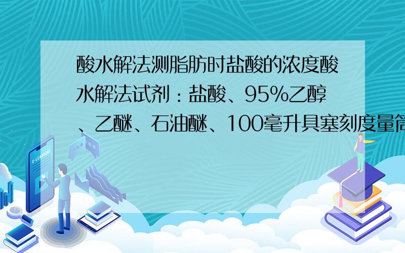 酸水解法测脂肪时盐酸的浓度酸水解法试剂：盐酸、95％乙醇、乙醚、石油醚、100毫升具塞刻度量筒酸水解法实验过程：1、样品处理：(1)固体样品：精密称取约2克水，混匀后再加重。毫升盐