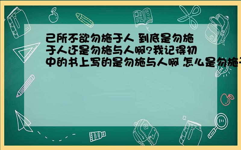 己所不欲勿施于人 到底是勿施于人还是勿施与人啊?我记得初中的书上写的是勿施与人啊 怎么是勿施于人了?