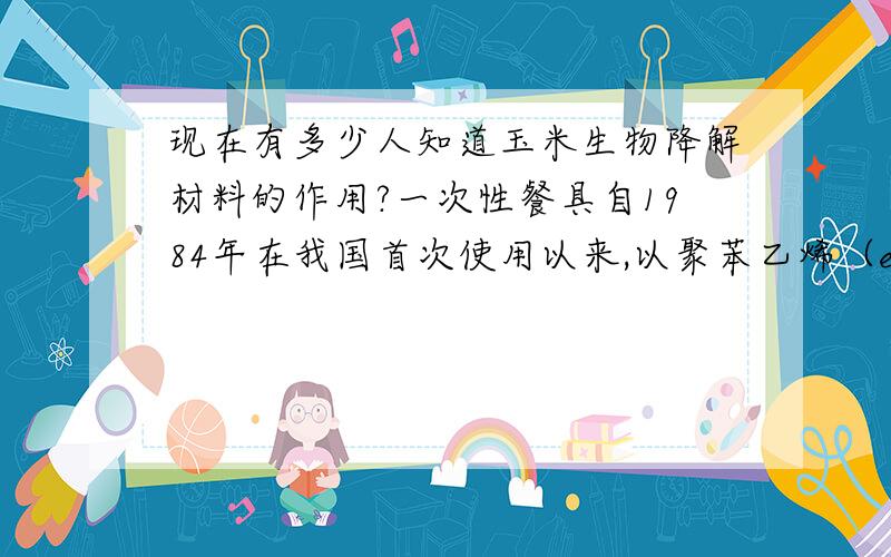 现在有多少人知道玉米生物降解材料的作用?一次性餐具自1984年在我国首次使用以来,以聚苯乙烯（eps)为主要原料的发泡塑料餐具迅速遍布我国的每个角落,进入人的日常生活,形成巨大的消费