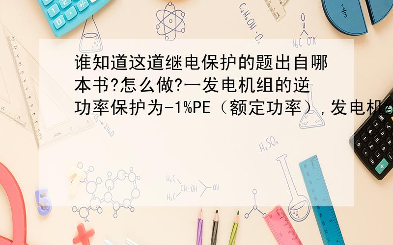 谁知道这道继电保护的题出自哪本书?怎么做?一发电机组的逆功率保护为-1%PE（额定功率）,发电机组的PE为600MW,功率因数为0.85,PT比为15.75KV/0.1KV;CT比为12000:1.机组300MW,功率0.9,机组逆功率动作,求