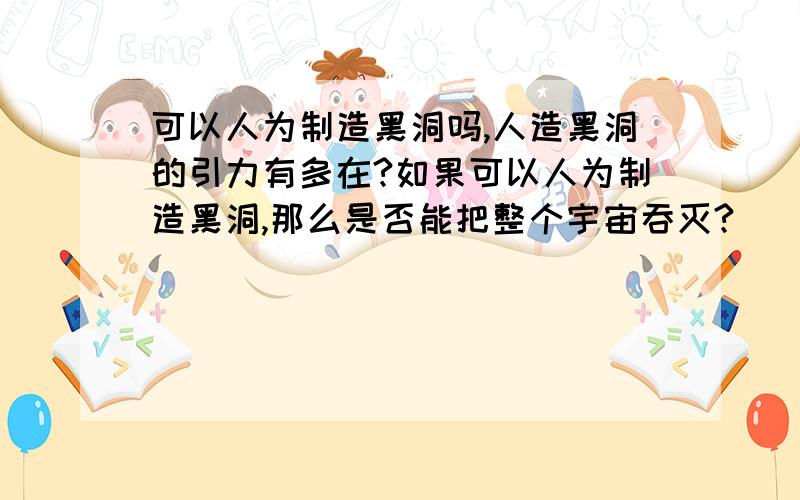 可以人为制造黑洞吗,人造黑洞的引力有多在?如果可以人为制造黑洞,那么是否能把整个宇宙吞灭?