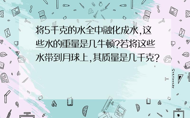 将5千克的水全中融化成水,这些水的重量是几牛顿?若将这些水带到月球上,其质量是几千克?