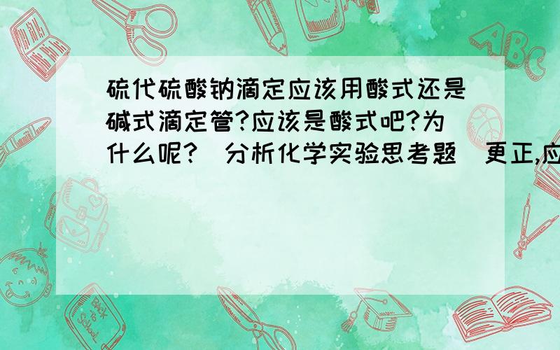 硫代硫酸钠滴定应该用酸式还是碱式滴定管?应该是酸式吧?为什么呢?（分析化学实验思考题）更正,应该是碱式,但是说不清为什么.请大家帮忙给个完整的答案（应付老师提问）