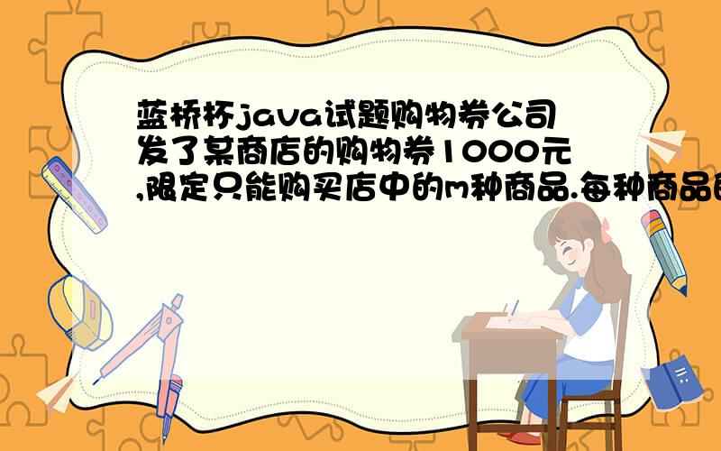 蓝桥杯java试题购物券公司发了某商店的购物券1000元,限定只能购买店中的m种商品.每种商品的价格分别为m1,m2,…,要求程序列出所有的正好能消费完该购物券的不同购物方法.程序输入：第一行