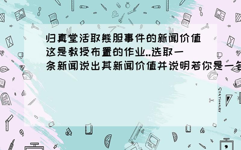 归真堂活取熊胆事件的新闻价值这是教授布置的作业..选取一条新闻说出其新闻价值并说明若你是一名记者将如何进行后续报道.