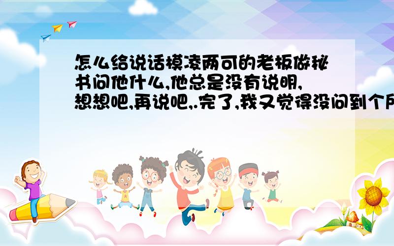 怎么给说话模凌两可的老板做秘书问他什么,他总是没有说明,想想吧,再说吧,.完了,我又觉得没问到个所以然,然后又去问他,又怕他觉得我烦.怎么办啊.