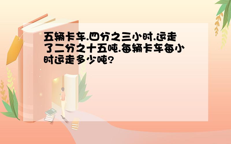 五辆卡车.四分之三小时.运走了二分之十五吨.每辆卡车每小时运走多少吨?