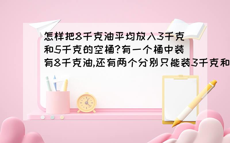 怎样把8千克油平均放入3千克和5千克的空桶?有一个桶中装有8千克油,还有两个分别只能装3千克和5千克的空容器各一个.问如何才能够把8千克油平均分成两份?