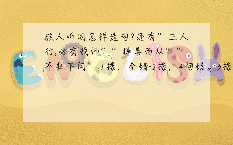 骇人听闻怎样造句?还有”三人行,必有我师””择善而从””不耻下问”,1楼，全错·2楼，4句错。3楼·····4楼，第三句，第1句。