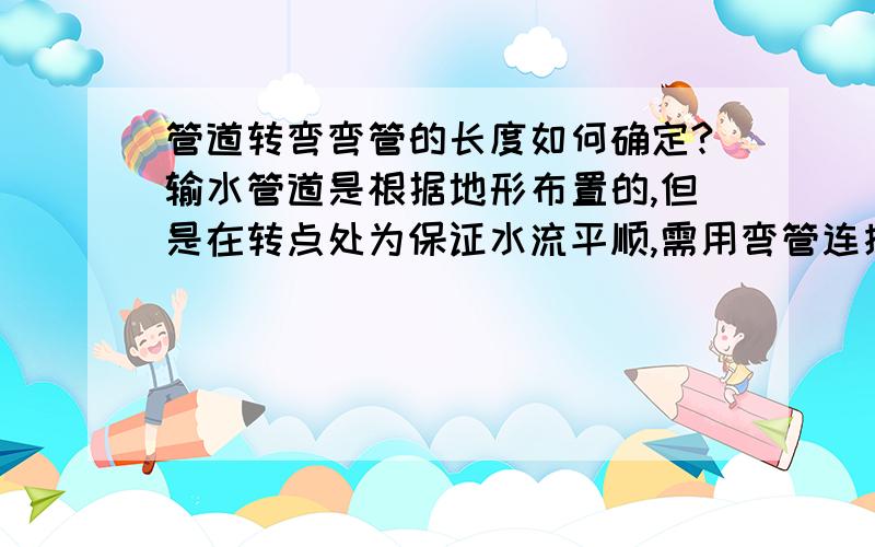 管道转弯弯管的长度如何确定?输水管道是根据地形布置的,但是在转点处为保证水流平顺,需用弯管连接,弯管的长度如何确定?有什么规范吗?