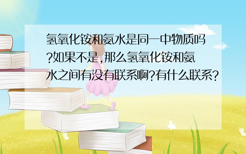 氢氧化铵和氨水是同一中物质吗?如果不是,那么氢氧化铵和氨水之间有没有联系啊?有什么联系?