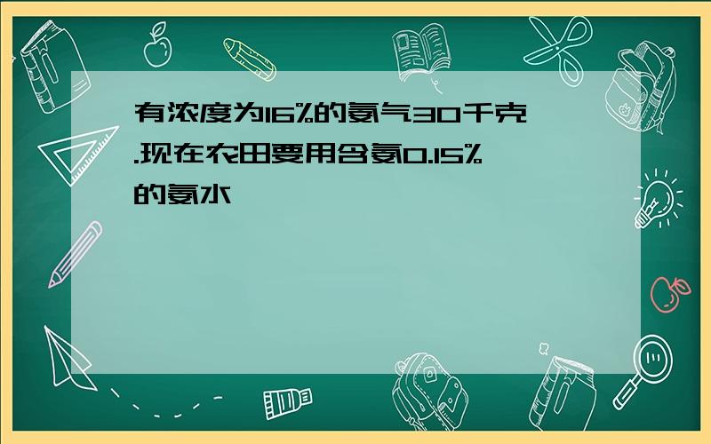 有浓度为16%的氨气30千克.现在农田要用含氨0.15%的氨水