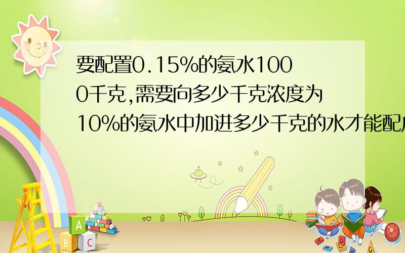 要配置0.15%的氨水1000千克,需要向多少千克浓度为10%的氨水中加进多少千克的水才能配成?每天都来问作业骚年们 最好别用方程啊= =