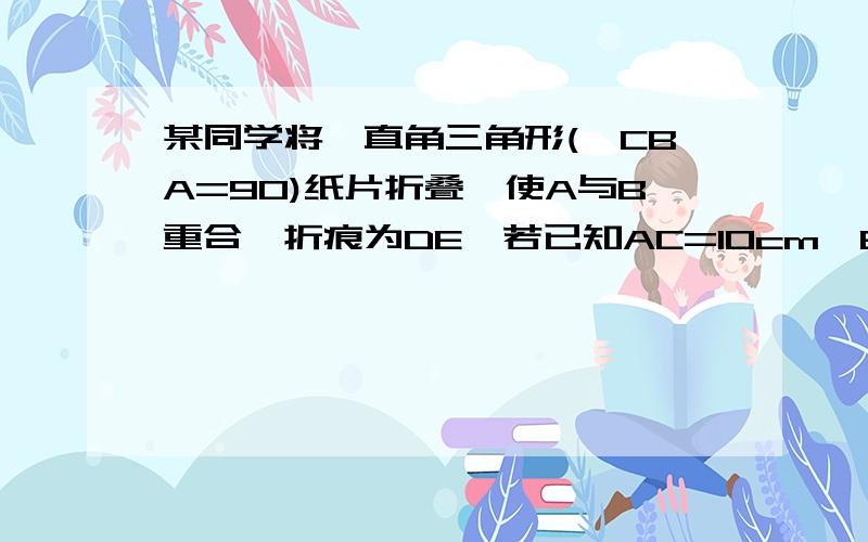 某同学将一直角三角形(∠CBA=90)纸片折叠,使A与B重合,折痕为DE,若已知AC=10cm,BC=6cm,求AE的长.点D、E分别在AB、AC上