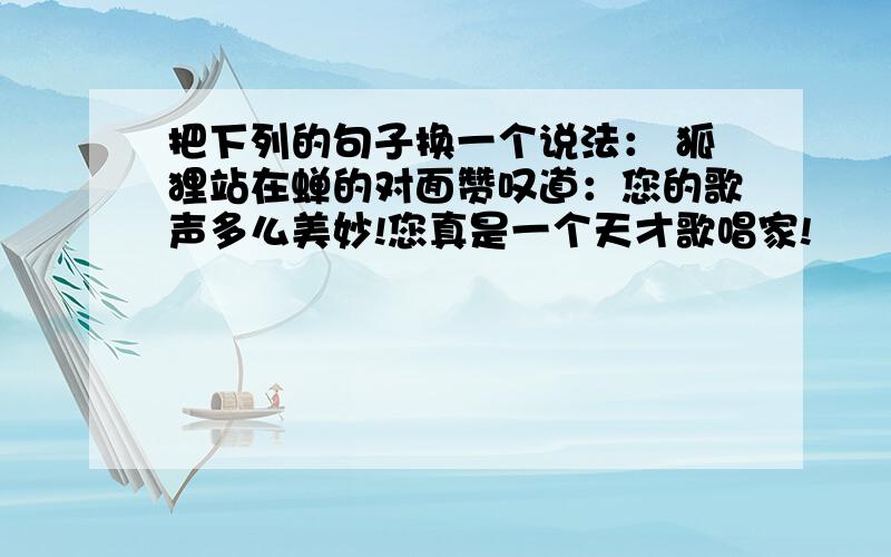 把下列的句子换一个说法： 狐狸站在蝉的对面赞叹道：您的歌声多么美妙!您真是一个天才歌唱家!