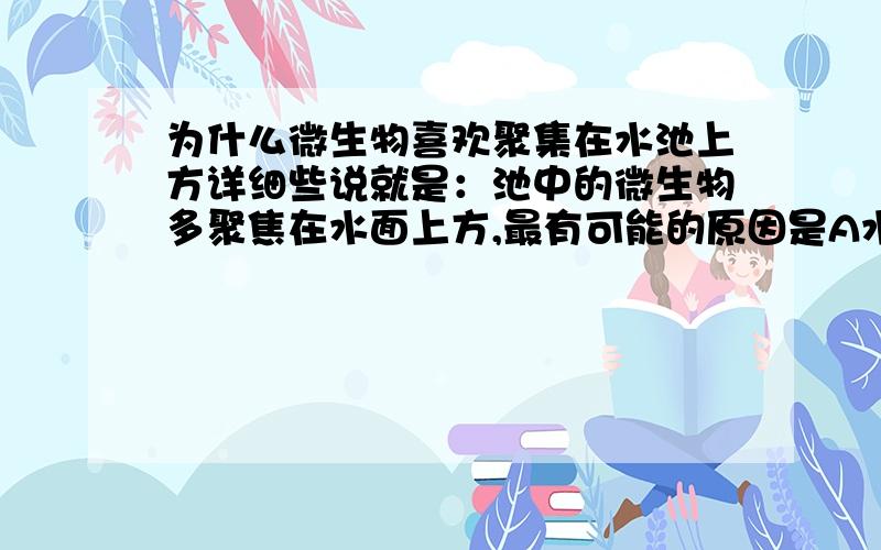 为什么微生物喜欢聚集在水池上方详细些说就是：池中的微生物多聚焦在水面上方,最有可能的原因是A水面上方的温度高B微生物在水面上容易躲避敌害C喜欢光线,需要氧气D水面上方食物较多