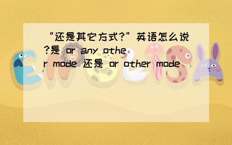 “还是其它方式?”英语怎么说?是 or any other mode 还是 or other mode