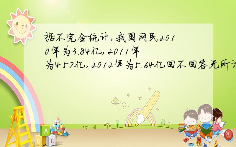 据不完全统计,我国网民2010年为3.84亿,2011年为4.57亿,2012年为5.64亿回不回答无所谓 因为我刚刚没看题 我会的