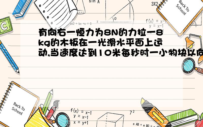 有向右一恒力为8N的力拉一8kg的木板在一光滑水平面上运动,当速度达到10米每秒时一小物块以向左2米每秒的速度滑上木板,物块与木板之间的动摩擦因数为0.2,物块始终没有滑出木板 问：（1）