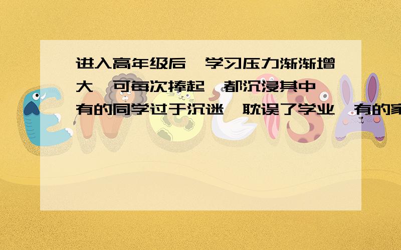 进入高年级后,学习压力渐渐增大,可每次捧起,都沉浸其中,有的同学过于沉迷,耽误了学业,有的家长认为读闲书作用不打,极力反对.你想对沉迷其中的同学说什么.你想对极力反对的家长说什么.