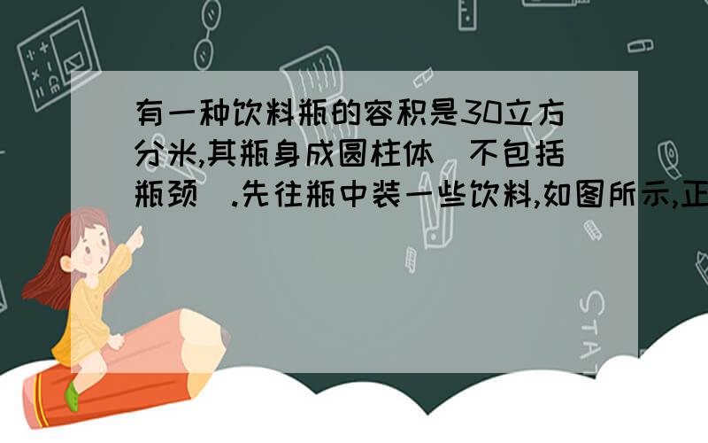 有一种饮料瓶的容积是30立方分米,其瓶身成圆柱体(不包括瓶颈).先往瓶中装一些饮料,如图所示,正放着时饮料高度为20厘米,倒放时空余部分的高度为5厘米,问瓶中现有饮料多少立方分米?(如果