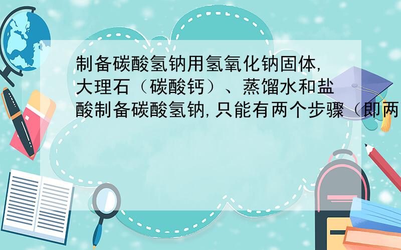 制备碳酸氢钠用氢氧化钠固体,大理石（碳酸钙）、蒸馏水和盐酸制备碳酸氢钠,只能有两个步骤（即两个化学方程式）,想出了再加悬赏分～