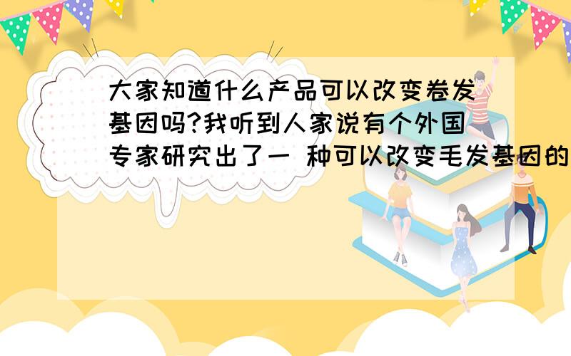 大家知道什么产品可以改变卷发基因吗?我听到人家说有个外国专家研究出了一 种可以改变毛发基因的药物,可以让头发变直,和我一 样的朋友谁知道吗?还有谁知道吗?