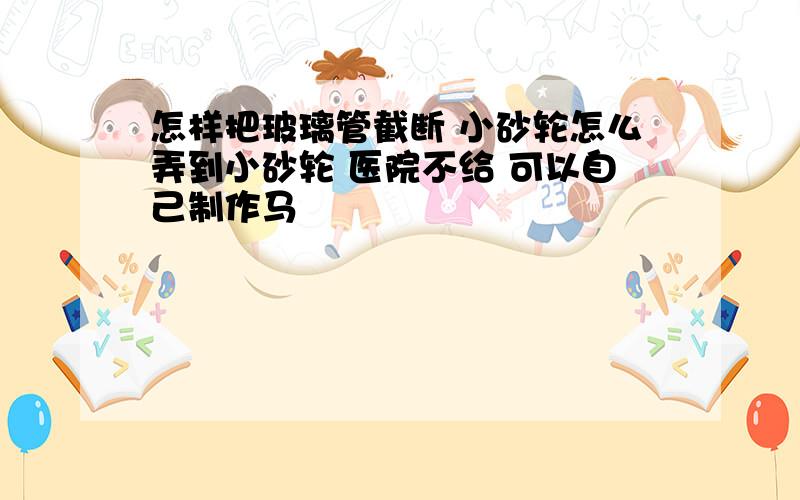 怎样把玻璃管截断 小砂轮怎么弄到小砂轮 医院不给 可以自己制作马