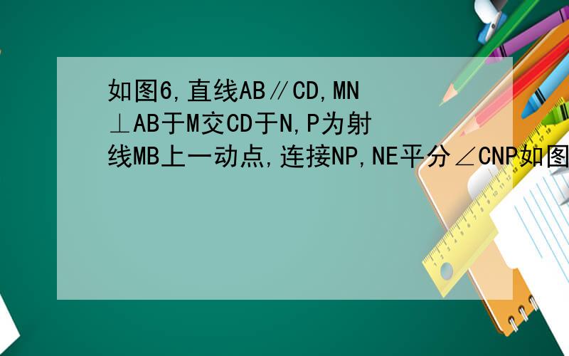 如图6,直线AB∥CD,MN⊥AB于M交CD于N,P为射线MB上一动点,连接NP,NE平分∠CNP如图,直线AB∥CD,MN⊥AB于M交CD于N,P为射线MB上一动点,连接NP,NE平分∠CNP,NF⊥NE.当点P运动时,请你探究∠MPN分之∠MNE的值是否