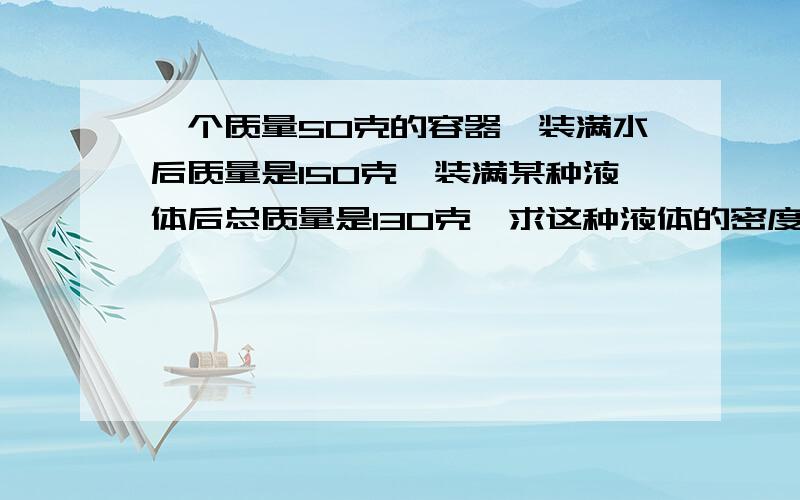 一个质量50克的容器,装满水后质量是150克,装满某种液体后总质量是130克,求这种液体的密度.