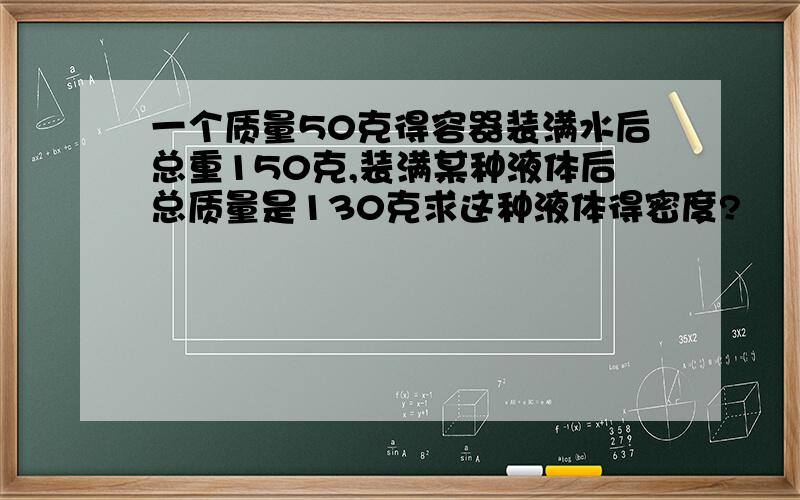 一个质量50克得容器装满水后总重150克,装满某种液体后总质量是130克求这种液体得密度?