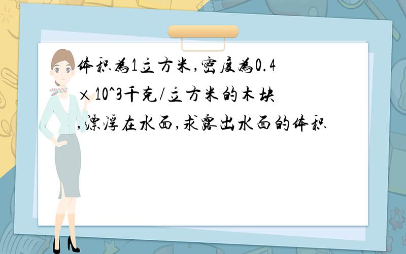 体积为1立方米,密度为0.4×10^3千克/立方米的木块,漂浮在水面,求露出水面的体积