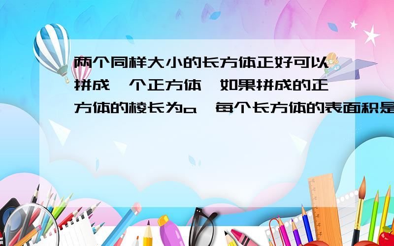 两个同样大小的长方体正好可以拼成一个正方体,如果拼成的正方体的棱长为a,每个长方体的表面积是,体积是急( ⊙ o ⊙