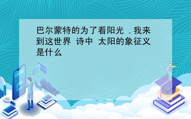 巴尔蒙特的为了看阳光 ,我来到这世界 诗中 太阳的象征义是什么