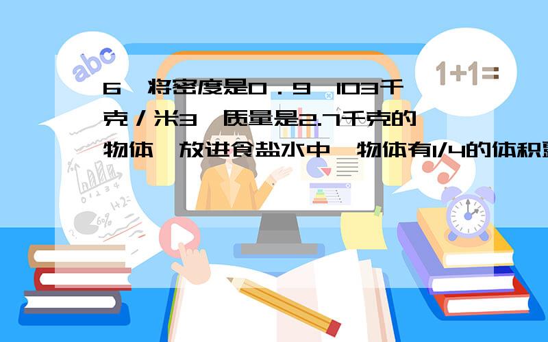 6、将密度是0．9×103千克／米3、质量是2.7千克的物体,放进食盐水中,物体有1/4的体积露出液面．求：(1)食盐水的密度是多少千克／米3?(2)若将该物体放入水中,待它静止后露出水面的体积是多